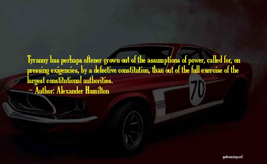 Alexander Hamilton Quotes: Tyranny Has Perhaps Oftener Grown Out Of The Assumptions Of Power, Called For, On Pressing Exigencies, By A Defective Constitution,
