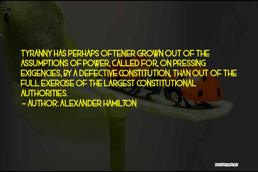 Alexander Hamilton Quotes: Tyranny Has Perhaps Oftener Grown Out Of The Assumptions Of Power, Called For, On Pressing Exigencies, By A Defective Constitution,