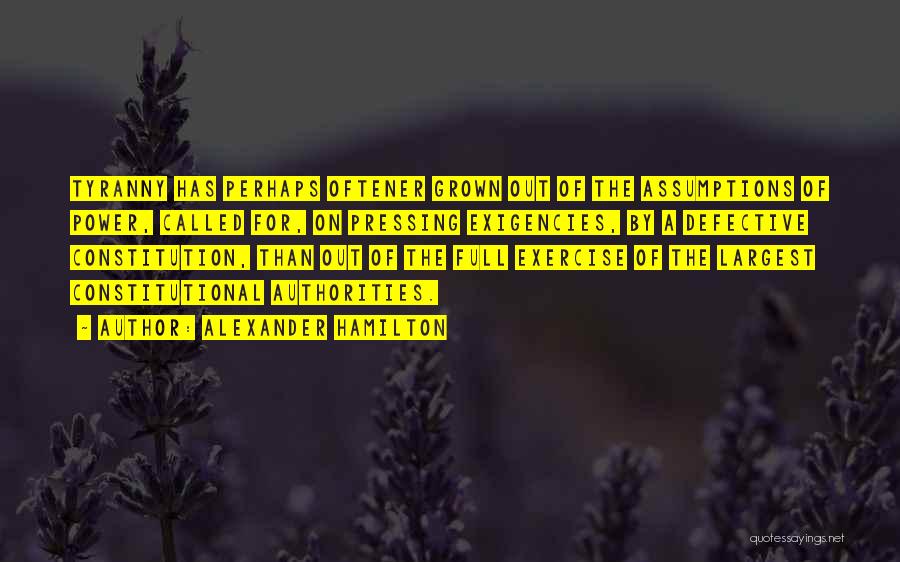 Alexander Hamilton Quotes: Tyranny Has Perhaps Oftener Grown Out Of The Assumptions Of Power, Called For, On Pressing Exigencies, By A Defective Constitution,