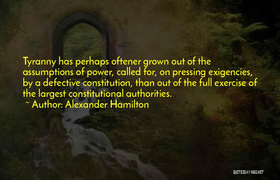 Alexander Hamilton Quotes: Tyranny Has Perhaps Oftener Grown Out Of The Assumptions Of Power, Called For, On Pressing Exigencies, By A Defective Constitution,