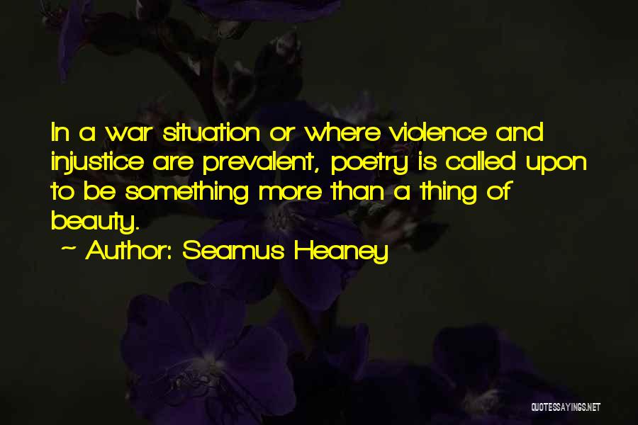 Seamus Heaney Quotes: In A War Situation Or Where Violence And Injustice Are Prevalent, Poetry Is Called Upon To Be Something More Than