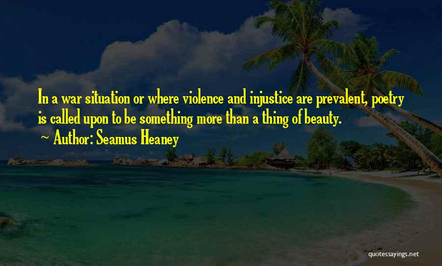 Seamus Heaney Quotes: In A War Situation Or Where Violence And Injustice Are Prevalent, Poetry Is Called Upon To Be Something More Than