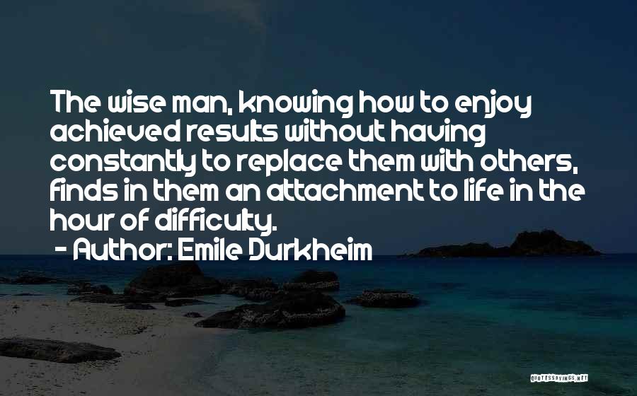 Emile Durkheim Quotes: The Wise Man, Knowing How To Enjoy Achieved Results Without Having Constantly To Replace Them With Others, Finds In Them