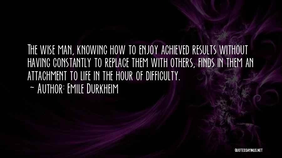 Emile Durkheim Quotes: The Wise Man, Knowing How To Enjoy Achieved Results Without Having Constantly To Replace Them With Others, Finds In Them