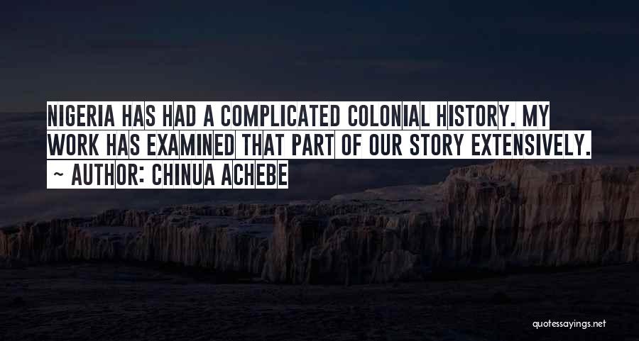 Chinua Achebe Quotes: Nigeria Has Had A Complicated Colonial History. My Work Has Examined That Part Of Our Story Extensively.