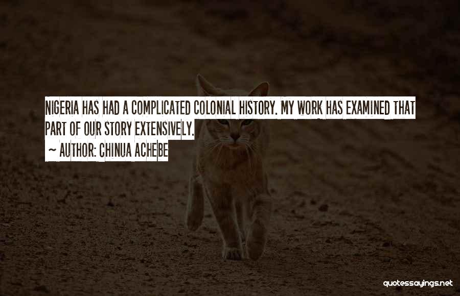 Chinua Achebe Quotes: Nigeria Has Had A Complicated Colonial History. My Work Has Examined That Part Of Our Story Extensively.