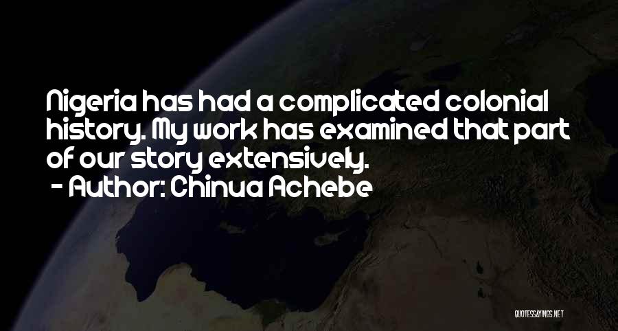 Chinua Achebe Quotes: Nigeria Has Had A Complicated Colonial History. My Work Has Examined That Part Of Our Story Extensively.