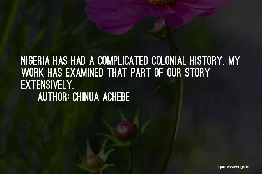 Chinua Achebe Quotes: Nigeria Has Had A Complicated Colonial History. My Work Has Examined That Part Of Our Story Extensively.