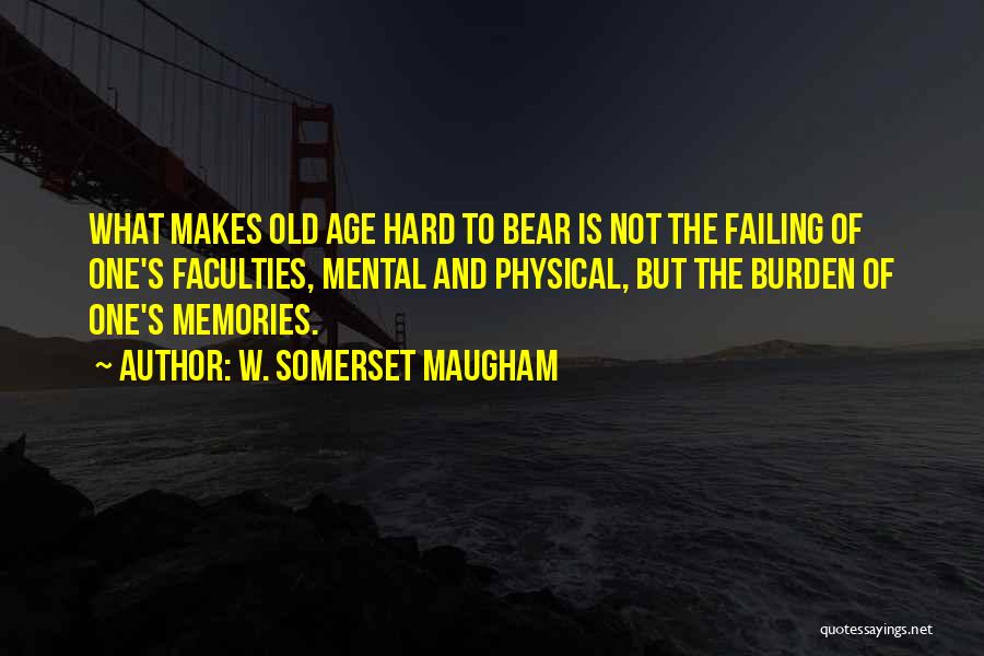 W. Somerset Maugham Quotes: What Makes Old Age Hard To Bear Is Not The Failing Of One's Faculties, Mental And Physical, But The Burden