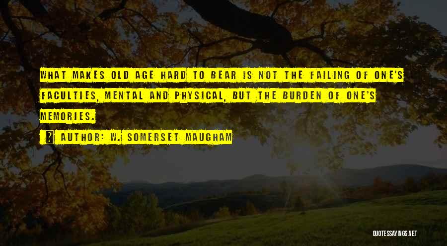W. Somerset Maugham Quotes: What Makes Old Age Hard To Bear Is Not The Failing Of One's Faculties, Mental And Physical, But The Burden