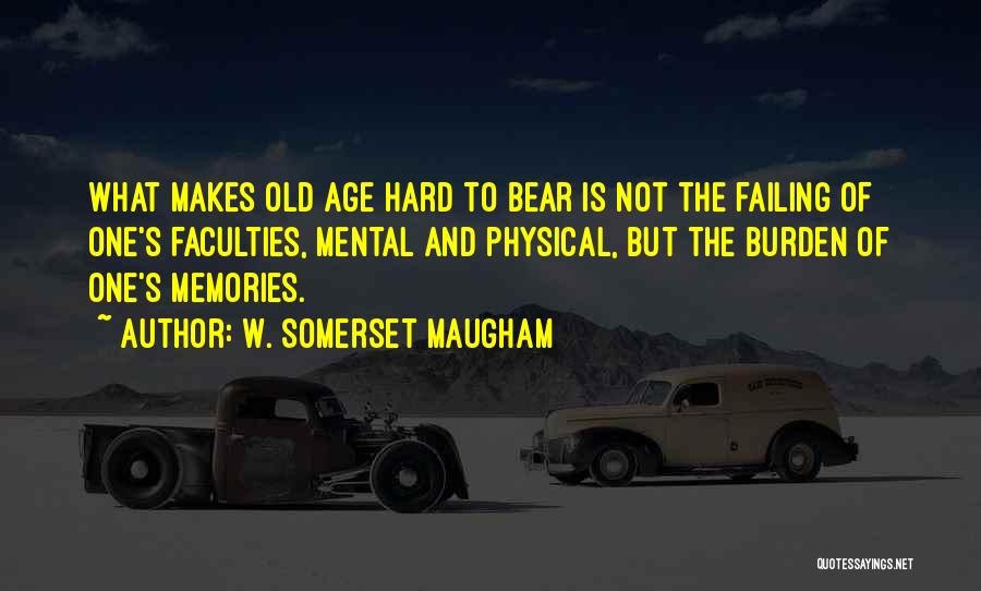 W. Somerset Maugham Quotes: What Makes Old Age Hard To Bear Is Not The Failing Of One's Faculties, Mental And Physical, But The Burden