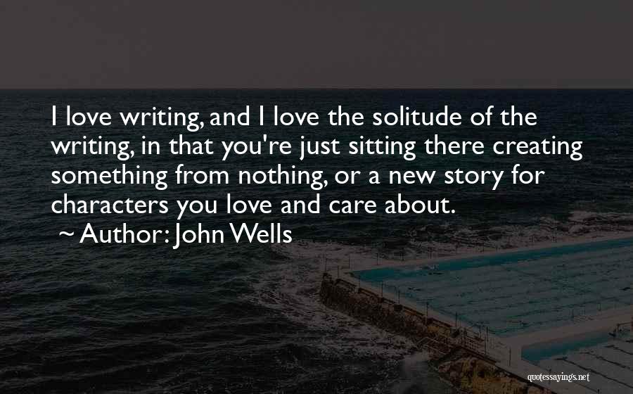 John Wells Quotes: I Love Writing, And I Love The Solitude Of The Writing, In That You're Just Sitting There Creating Something From