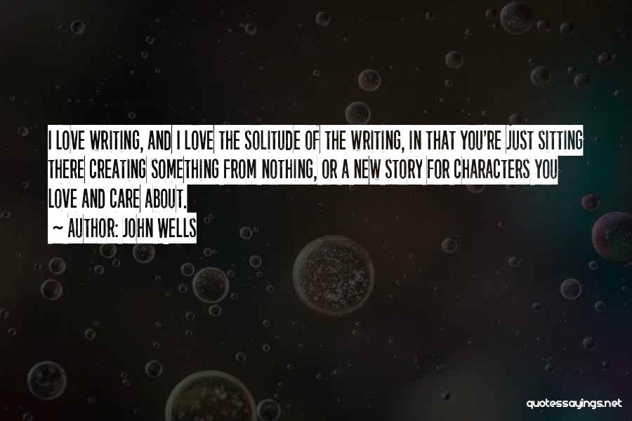 John Wells Quotes: I Love Writing, And I Love The Solitude Of The Writing, In That You're Just Sitting There Creating Something From