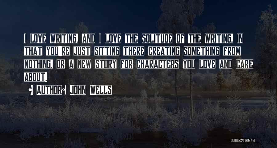 John Wells Quotes: I Love Writing, And I Love The Solitude Of The Writing, In That You're Just Sitting There Creating Something From