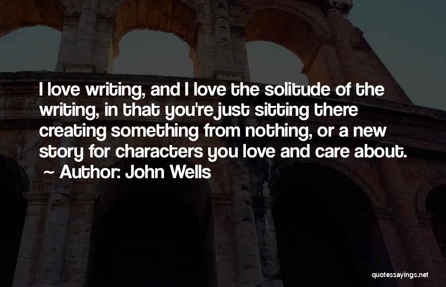 John Wells Quotes: I Love Writing, And I Love The Solitude Of The Writing, In That You're Just Sitting There Creating Something From