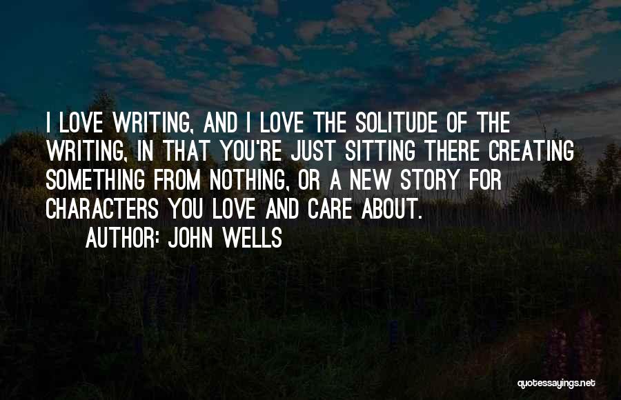 John Wells Quotes: I Love Writing, And I Love The Solitude Of The Writing, In That You're Just Sitting There Creating Something From