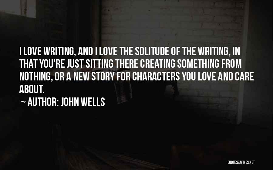 John Wells Quotes: I Love Writing, And I Love The Solitude Of The Writing, In That You're Just Sitting There Creating Something From