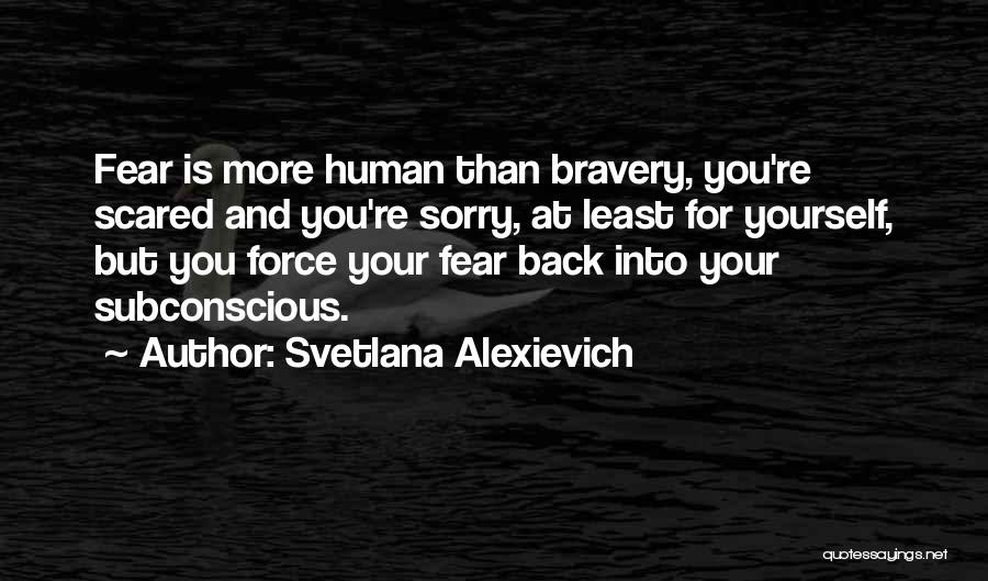Svetlana Alexievich Quotes: Fear Is More Human Than Bravery, You're Scared And You're Sorry, At Least For Yourself, But You Force Your Fear