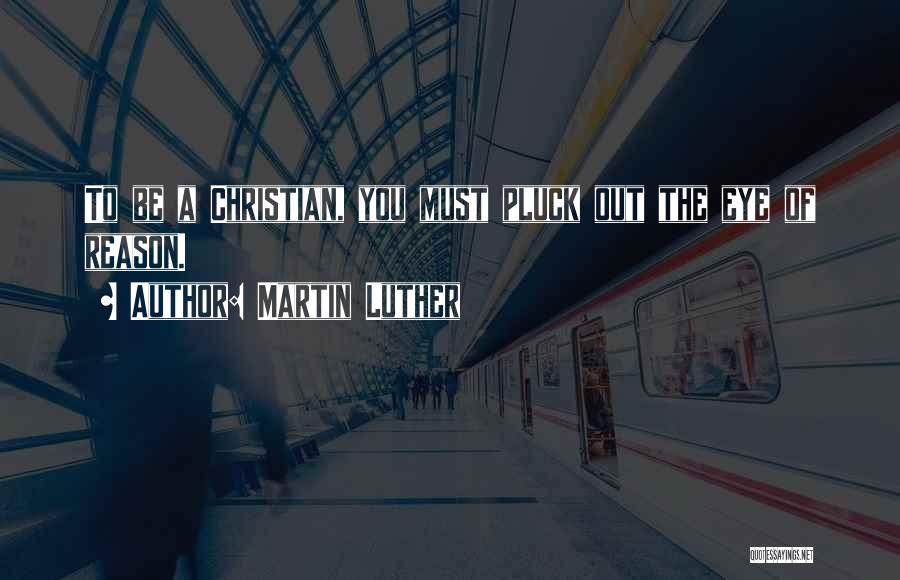Martin Luther Quotes: To Be A Christian, You Must Pluck Out The Eye Of Reason.