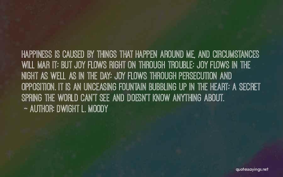 Dwight L. Moody Quotes: Happiness Is Caused By Things That Happen Around Me, And Circumstances Will Mar It; But Joy Flows Right On Through