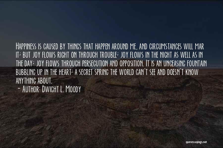 Dwight L. Moody Quotes: Happiness Is Caused By Things That Happen Around Me, And Circumstances Will Mar It; But Joy Flows Right On Through