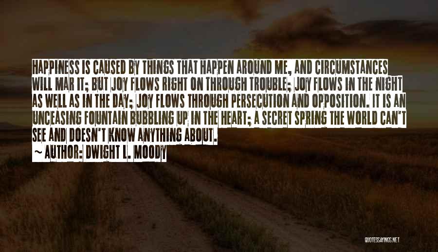 Dwight L. Moody Quotes: Happiness Is Caused By Things That Happen Around Me, And Circumstances Will Mar It; But Joy Flows Right On Through