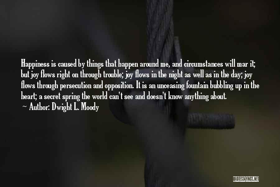 Dwight L. Moody Quotes: Happiness Is Caused By Things That Happen Around Me, And Circumstances Will Mar It; But Joy Flows Right On Through