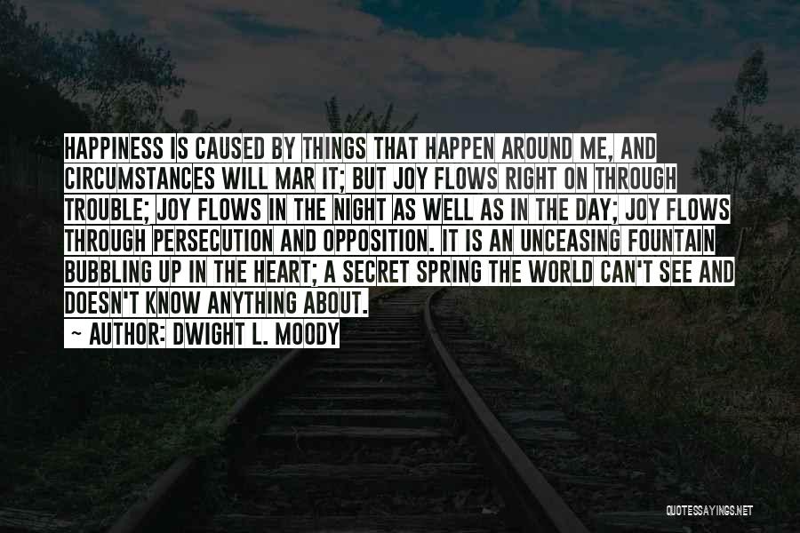 Dwight L. Moody Quotes: Happiness Is Caused By Things That Happen Around Me, And Circumstances Will Mar It; But Joy Flows Right On Through