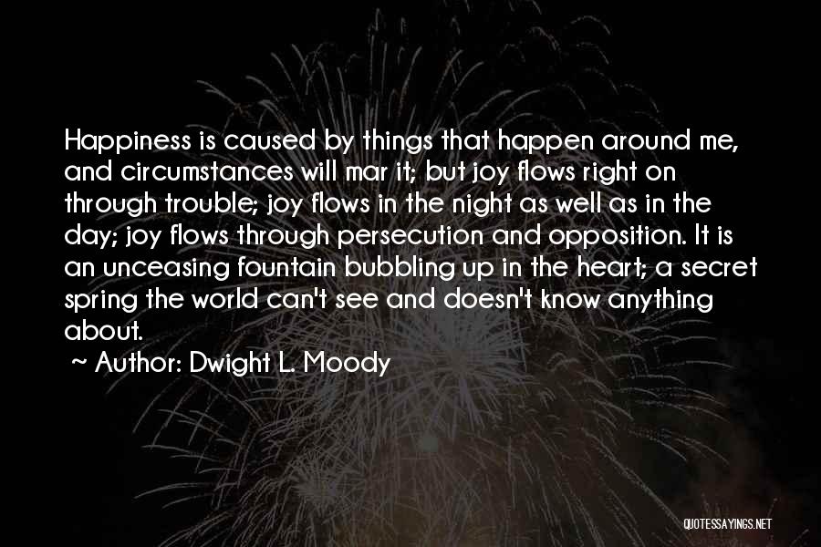 Dwight L. Moody Quotes: Happiness Is Caused By Things That Happen Around Me, And Circumstances Will Mar It; But Joy Flows Right On Through