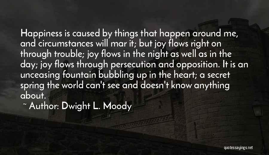 Dwight L. Moody Quotes: Happiness Is Caused By Things That Happen Around Me, And Circumstances Will Mar It; But Joy Flows Right On Through
