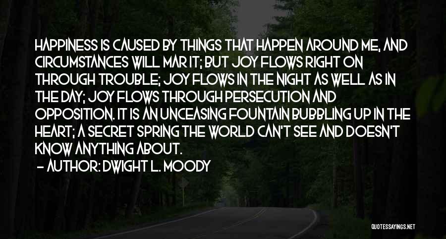Dwight L. Moody Quotes: Happiness Is Caused By Things That Happen Around Me, And Circumstances Will Mar It; But Joy Flows Right On Through