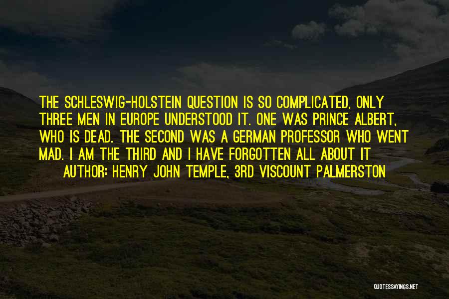 Henry John Temple, 3rd Viscount Palmerston Quotes: The Schleswig-holstein Question Is So Complicated, Only Three Men In Europe Understood It. One Was Prince Albert, Who Is Dead.