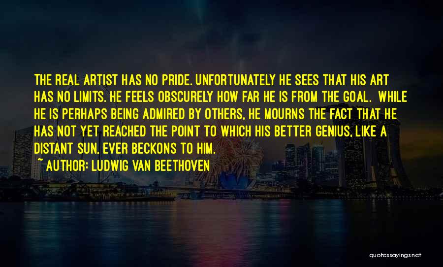 Ludwig Van Beethoven Quotes: The Real Artist Has No Pride. Unfortunately He Sees That His Art Has No Limits. He Feels Obscurely How Far