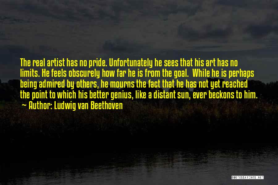 Ludwig Van Beethoven Quotes: The Real Artist Has No Pride. Unfortunately He Sees That His Art Has No Limits. He Feels Obscurely How Far