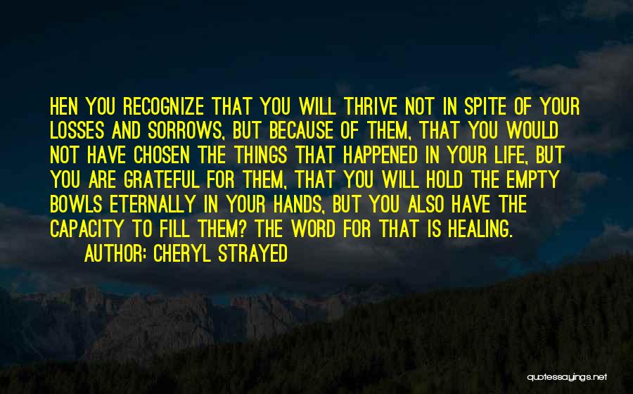 Cheryl Strayed Quotes: Hen You Recognize That You Will Thrive Not In Spite Of Your Losses And Sorrows, But Because Of Them, That