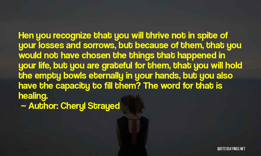 Cheryl Strayed Quotes: Hen You Recognize That You Will Thrive Not In Spite Of Your Losses And Sorrows, But Because Of Them, That
