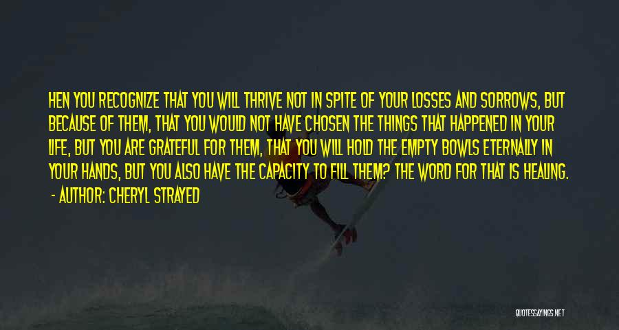 Cheryl Strayed Quotes: Hen You Recognize That You Will Thrive Not In Spite Of Your Losses And Sorrows, But Because Of Them, That