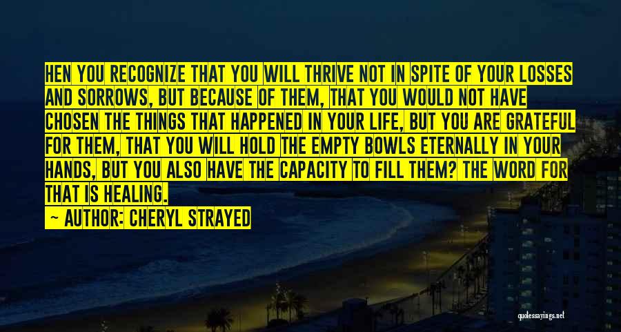 Cheryl Strayed Quotes: Hen You Recognize That You Will Thrive Not In Spite Of Your Losses And Sorrows, But Because Of Them, That