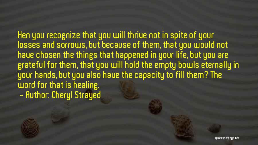 Cheryl Strayed Quotes: Hen You Recognize That You Will Thrive Not In Spite Of Your Losses And Sorrows, But Because Of Them, That