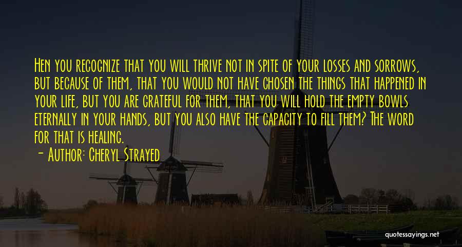 Cheryl Strayed Quotes: Hen You Recognize That You Will Thrive Not In Spite Of Your Losses And Sorrows, But Because Of Them, That