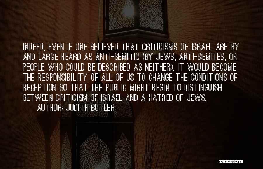 Judith Butler Quotes: Indeed, Even If One Believed That Criticisms Of Israel Are By And Large Heard As Anti-semitic (by Jews, Anti-semites, Or