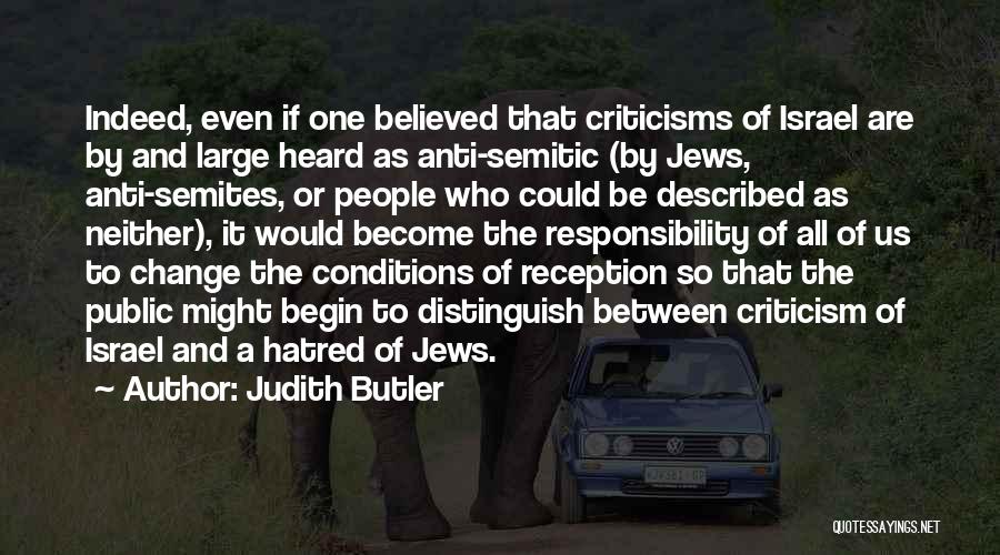 Judith Butler Quotes: Indeed, Even If One Believed That Criticisms Of Israel Are By And Large Heard As Anti-semitic (by Jews, Anti-semites, Or