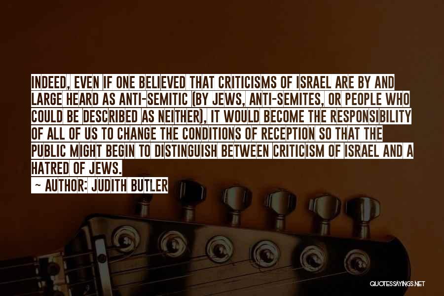 Judith Butler Quotes: Indeed, Even If One Believed That Criticisms Of Israel Are By And Large Heard As Anti-semitic (by Jews, Anti-semites, Or