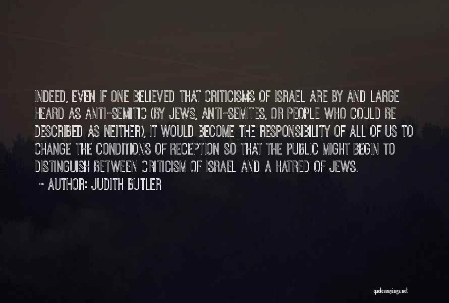 Judith Butler Quotes: Indeed, Even If One Believed That Criticisms Of Israel Are By And Large Heard As Anti-semitic (by Jews, Anti-semites, Or