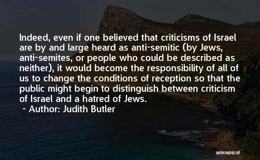 Judith Butler Quotes: Indeed, Even If One Believed That Criticisms Of Israel Are By And Large Heard As Anti-semitic (by Jews, Anti-semites, Or