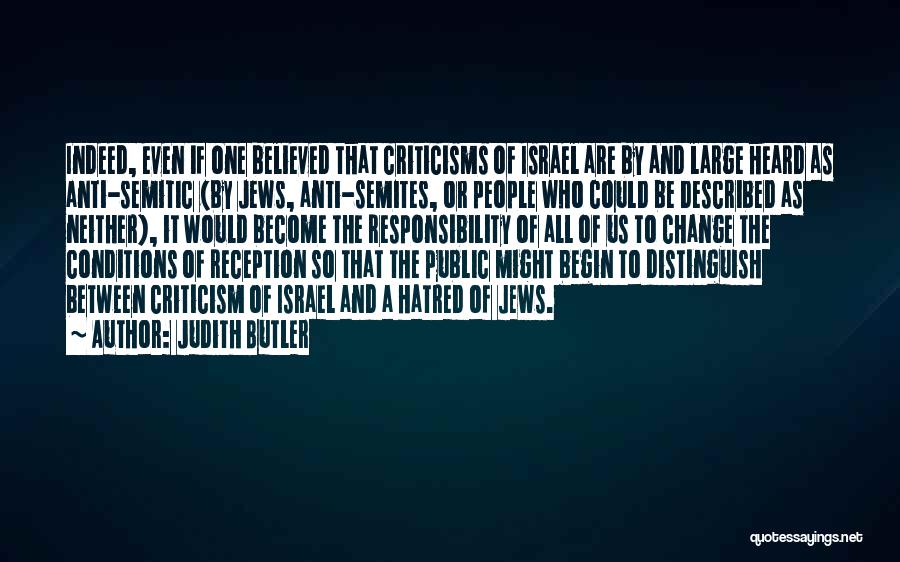 Judith Butler Quotes: Indeed, Even If One Believed That Criticisms Of Israel Are By And Large Heard As Anti-semitic (by Jews, Anti-semites, Or