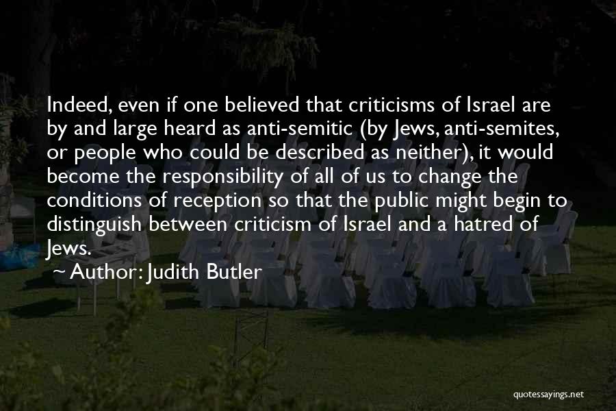 Judith Butler Quotes: Indeed, Even If One Believed That Criticisms Of Israel Are By And Large Heard As Anti-semitic (by Jews, Anti-semites, Or