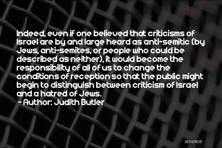 Judith Butler Quotes: Indeed, Even If One Believed That Criticisms Of Israel Are By And Large Heard As Anti-semitic (by Jews, Anti-semites, Or