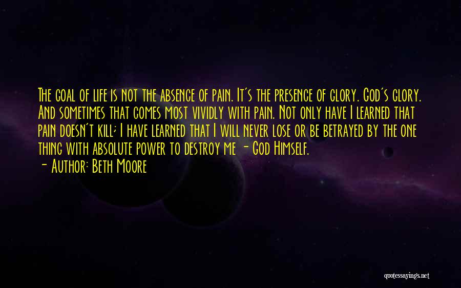 Beth Moore Quotes: The Goal Of Life Is Not The Absence Of Pain. It's The Presence Of Glory. God's Glory. And Sometimes That