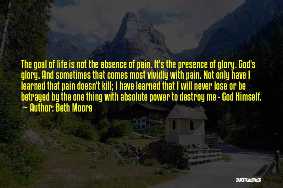 Beth Moore Quotes: The Goal Of Life Is Not The Absence Of Pain. It's The Presence Of Glory. God's Glory. And Sometimes That